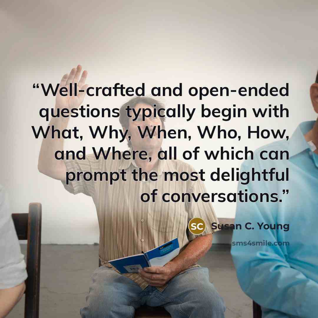 “Well-crafted and open-ended questions typically begin with What, Why, When, Who, How, and Where, all of which can prompt the most delightful of conversations.” quote by Susan C. Young