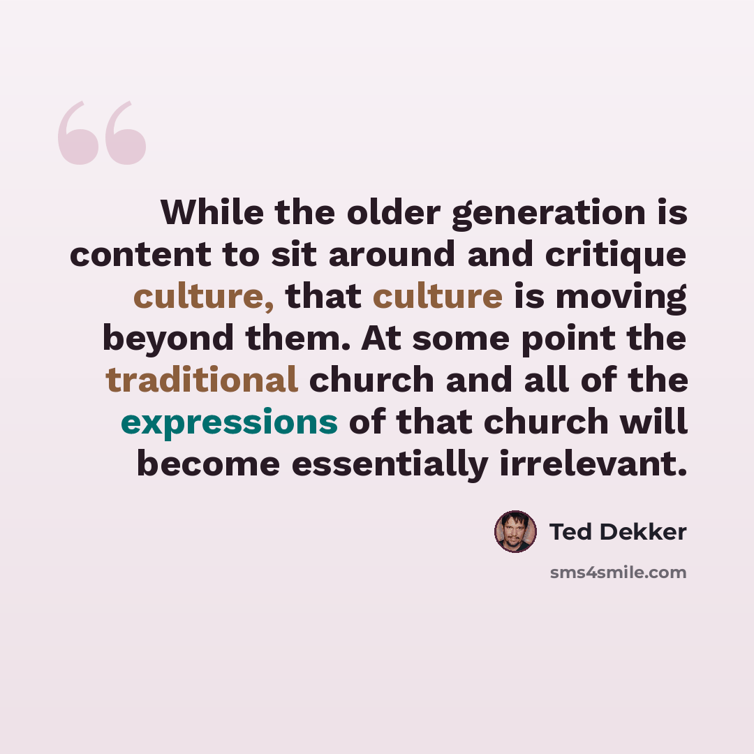“While the older generation is content to sit around and critique culture, that culture is moving beyond them. At some point the traditional church and all of the expressions of that church will become essentially irrelevant.” quote by Ted Dekker