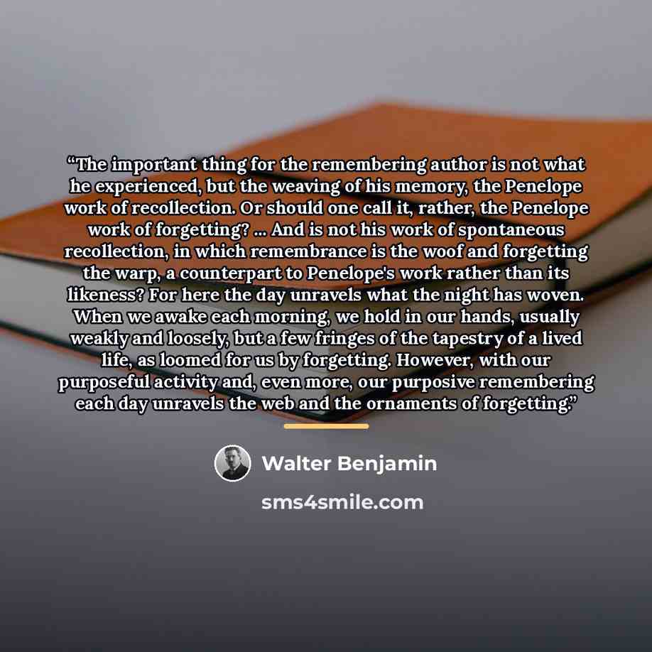 “The important thing for the remembering author is not what he experienced, but the weaving of his memory, the Penelope work of recollection. Or should one call it, rather, the Penelope work of forgetting? ... And is not his work of spontaneous recollection, in which remembrance is the woof and…” quote by Walter Benjamin