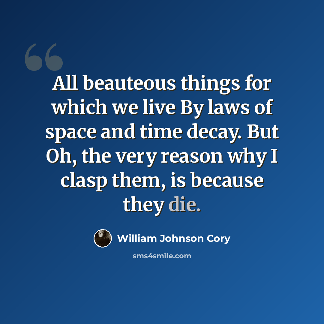 “All beauteous things for which we live By laws of space and time decay. But Oh, the very reason why I clasp them, is because they die.” quote by William Johnson Cory