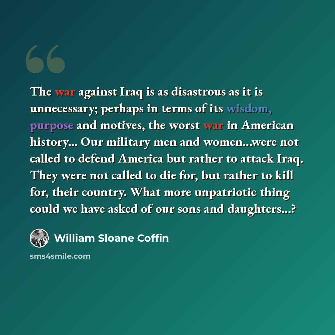 “The war against Iraq is as disastrous as it is unnecessary; perhaps in terms of its wisdom, purpose and motives, the worst war in American history... Our military men and women...were not called to defend America but rather to attack Iraq. They were not called to die for, but rather to kill for…” quote by William Sloane Coffin