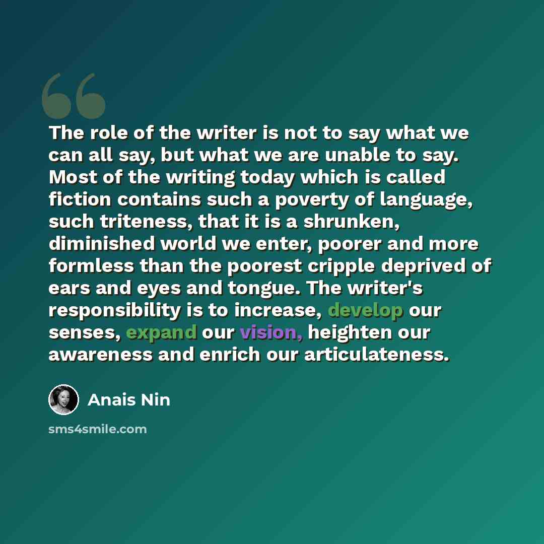 “The role of the writer is not to say what we can all say, but what we are unable to say. Most of the writing today which is called fiction contains such a poverty of language, such triteness, that it is a shrunken, diminished world we enter, poorer and more formless than the poorest cripple…” quote by Anais Nin