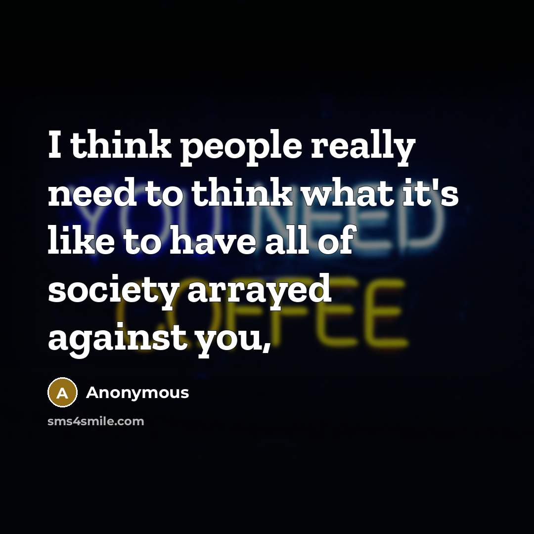 “I think people really need to think what it's like to have all of society arrayed against you,” quote by Anonymous