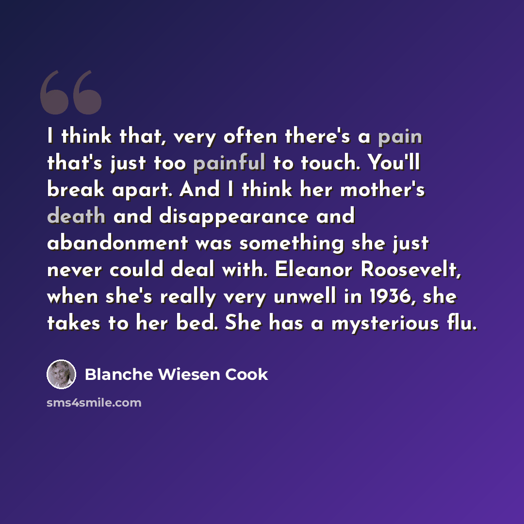 “I think that, very often there's a pain that's just too painful to touch. You'll break apart. And I think her mother's death and disappearance and abandonment was something she just never could deal with. Eleanor Roosevelt, when she's really very unwell in 1936, she takes to her bed. She has a…” quote by Blanche Wiesen Cook