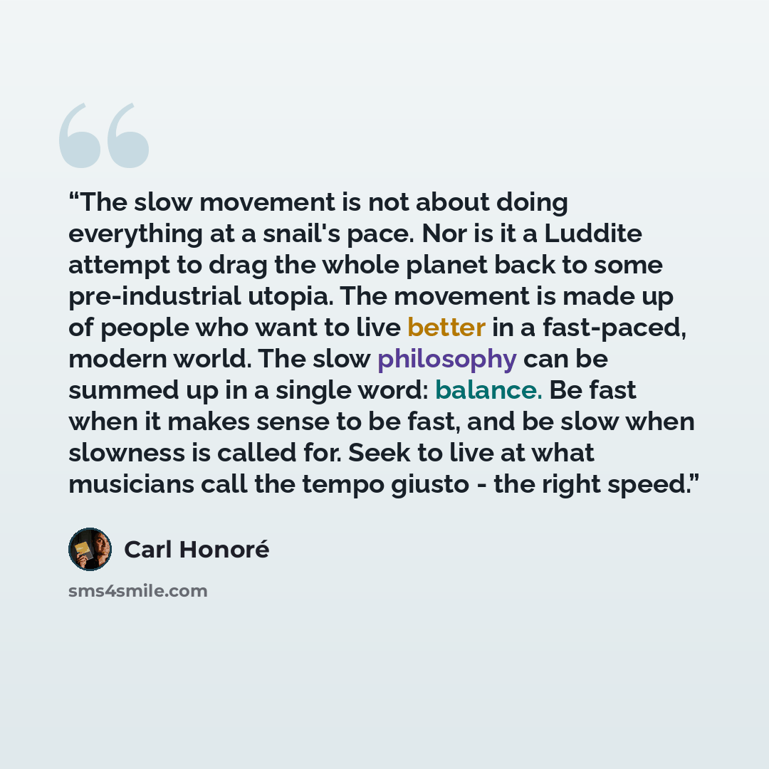 “The slow movement is not about doing everything at a snail's pace. Nor is it a Luddite attempt to drag the whole planet back to some pre-industrial utopia. The movement is made up of people who want to live better in a fast-paced, modern world. The slow philosophy can be summed up in a single…” quote by Carl Honoré