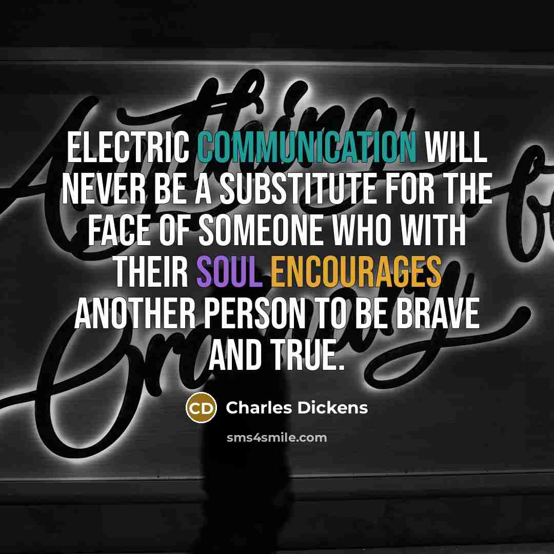 “Electric communication will never be a substitute for the face of someone who with their soul encourages another person to be brave and true.” quote by Charles Dickens