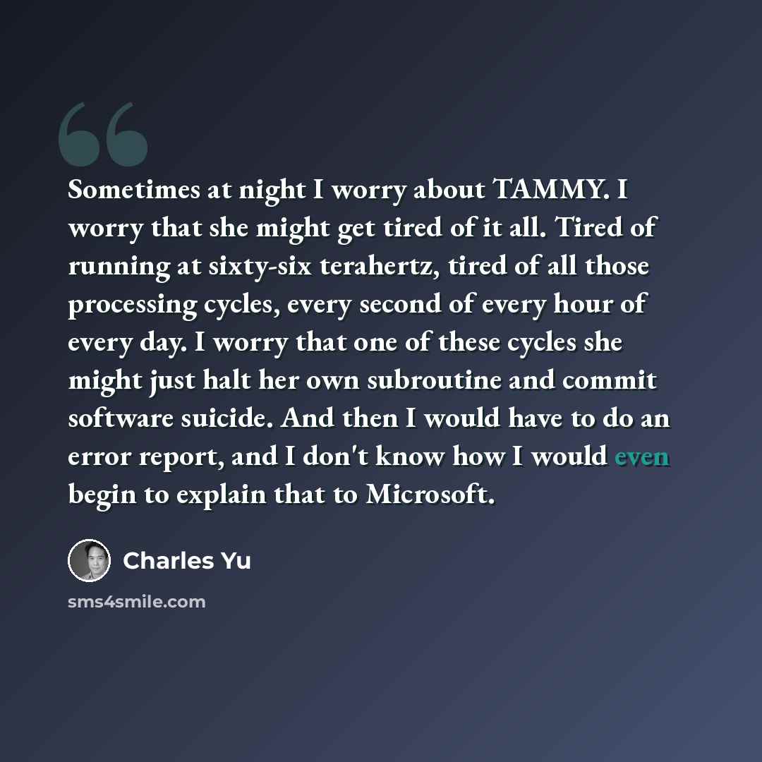 “Sometimes at night I worry about TAMMY. I worry that she might get tired of it all. Tired of running at sixty-six terahertz, tired of all those processing cycles, every second of every hour of every day. I worry that one of these cycles she might just halt her own subroutine and commit software…” quote by Charles Yu