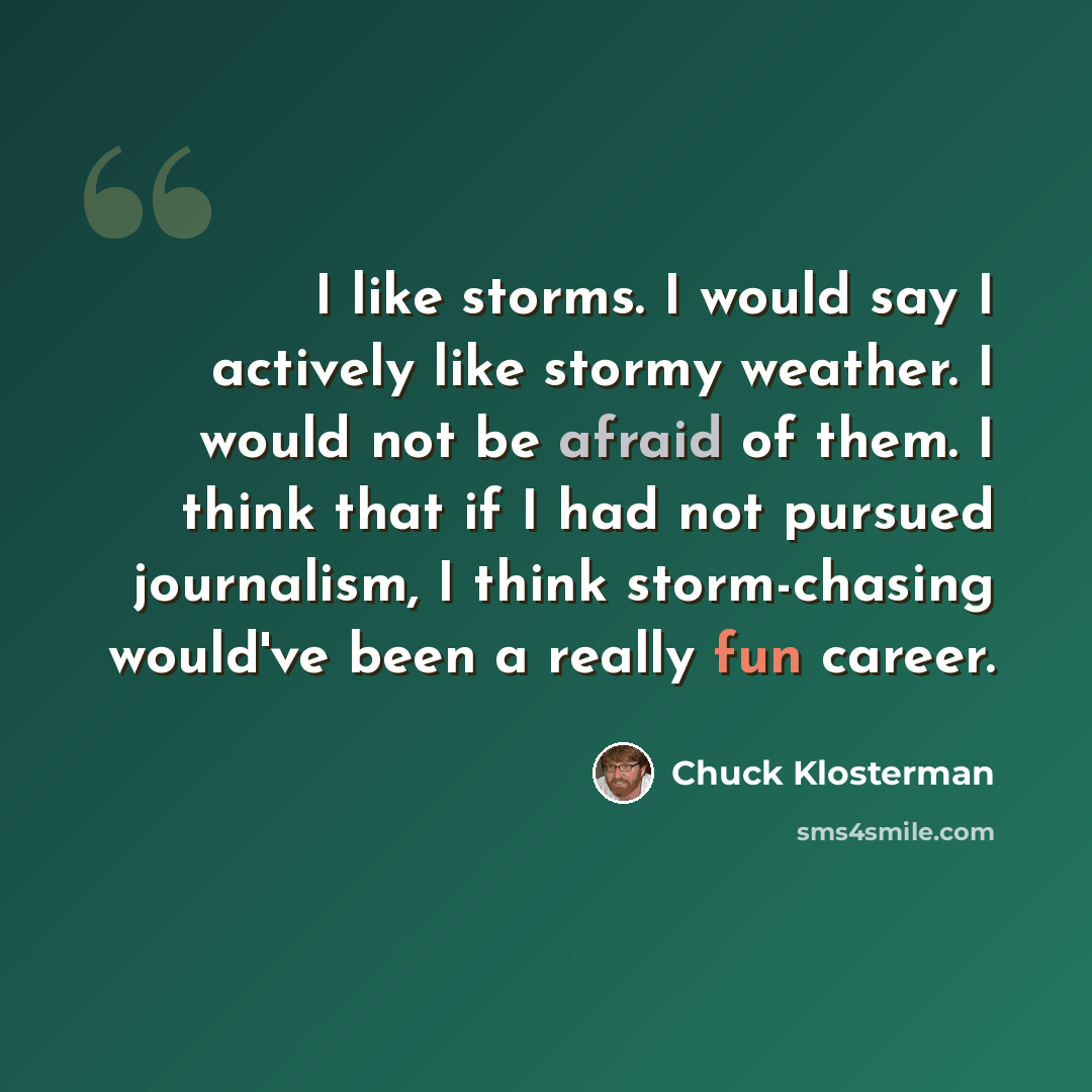 “I like storms. I would say I actively like stormy weather. I would not be afraid of them. I think that if I had not pursued journalism, I think storm-chasing would've been a really fun career.” quote by Chuck Klosterman