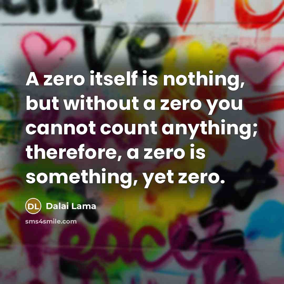 “A zero itself is nothing, but without a zero you cannot count anything; therefore, a zero is something, yet zero.” quote by Dalai Lama