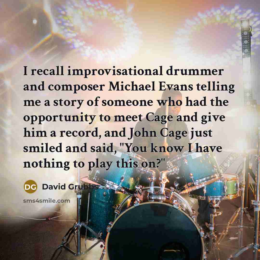 “I recall improvisational drummer and composer Michael Evans telling me a story of someone who had the opportunity to meet Cage and give him a record, and John Cage just smiled and said, "You know I have nothing to play this on?"” quote by David Grubbs