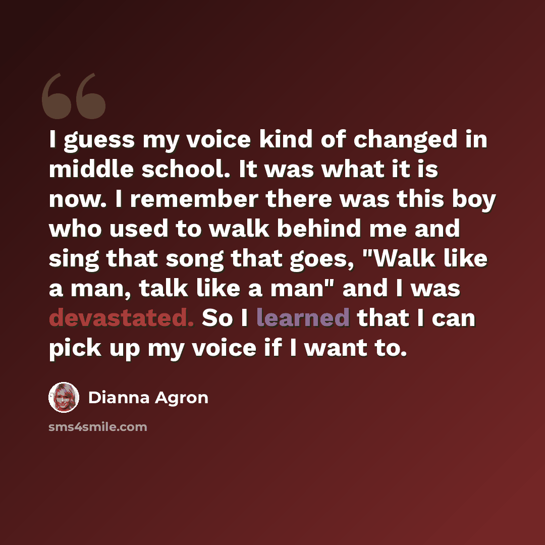 “I guess my voice kind of changed in middle school. It was what it is now. I remember there was this boy who used to walk behind me and sing that song that goes, "Walk like a man, talk like a man" and I was devastated. So I learned that I can pick up my voice if I want to.” quote by Dianna Agron