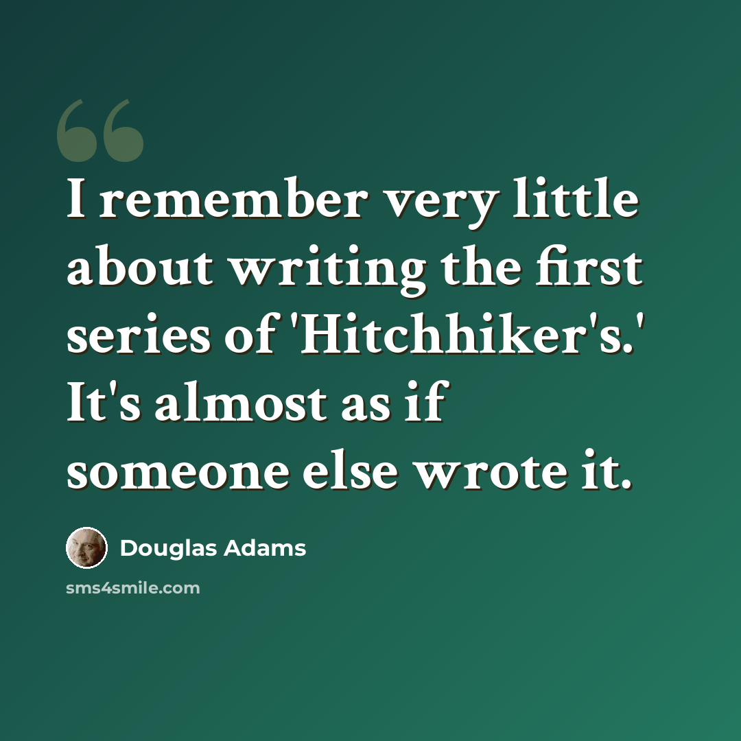 “I remember very little about writing the first series of 'Hitchhiker's.' It's almost as if someone else wrote it.” quote by Douglas Adams