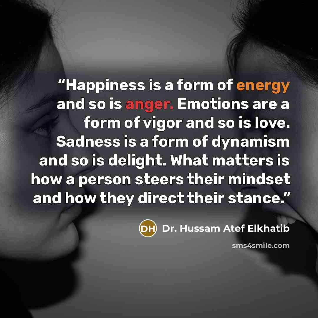 “Happiness is a form of energy and so is anger. Emotions are a form of vigor and so is love. Sadness is a form of dynamism and so is delight. What matters is how a person steers their mindset and how they direct their stance.” quote by Dr. Hussam Atef Elkhatib