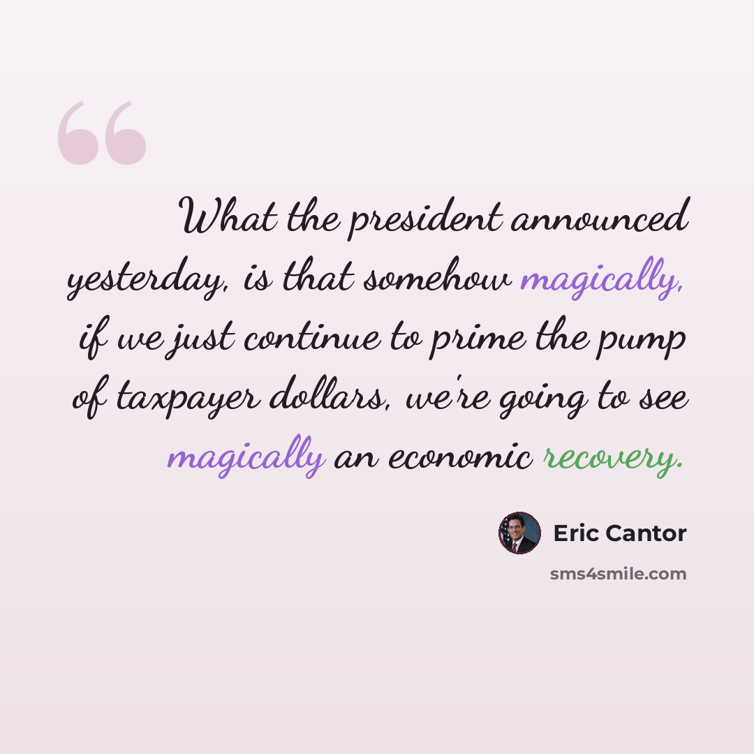 “What the president announced yesterday, is that somehow magically, if we just continue to prime the pump of taxpayer dollars, we're going to see magically an economic recovery.” quote by Eric Cantor