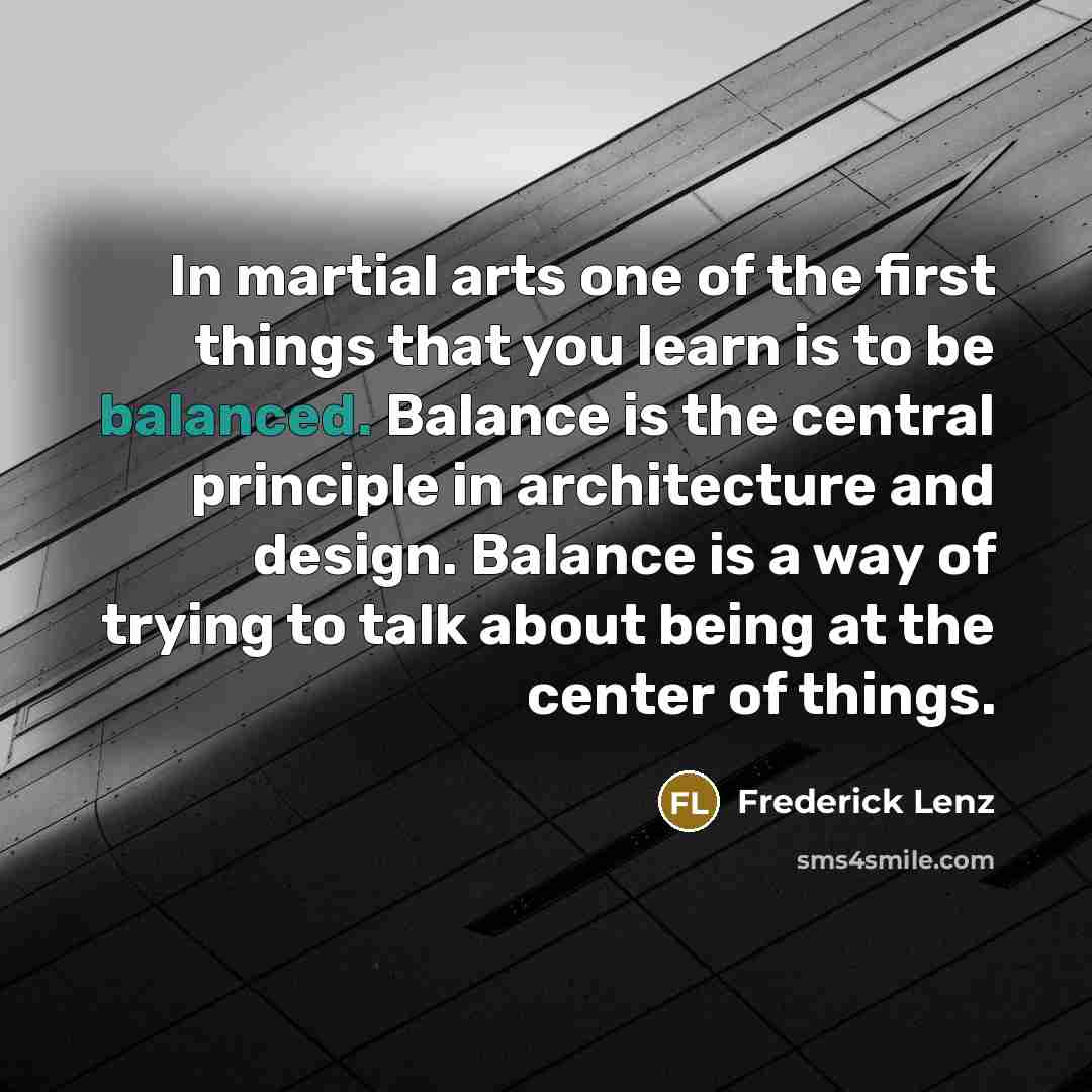 “In martial arts one of the first things that you learn is to be balanced. Balance is the central principle in architecture and design. Balance is a way of trying to talk about being at the center of things.” quote by Frederick Lenz