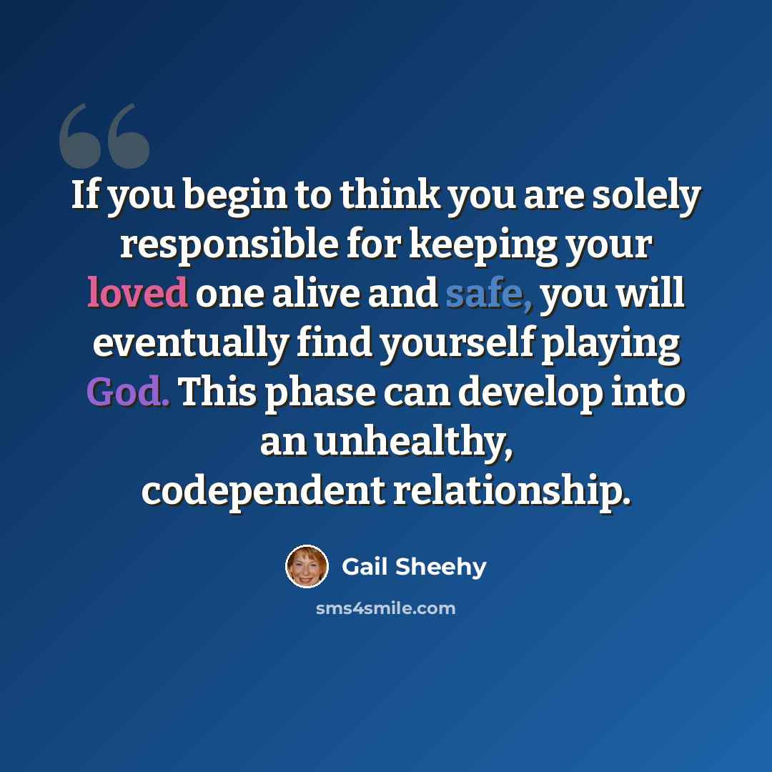“If you begin to think you are solely responsible for keeping your loved one alive and safe, you will eventually find yourself playing God. This phase can develop into an unhealthy, codependent relationship.” quote by Gail Sheehy