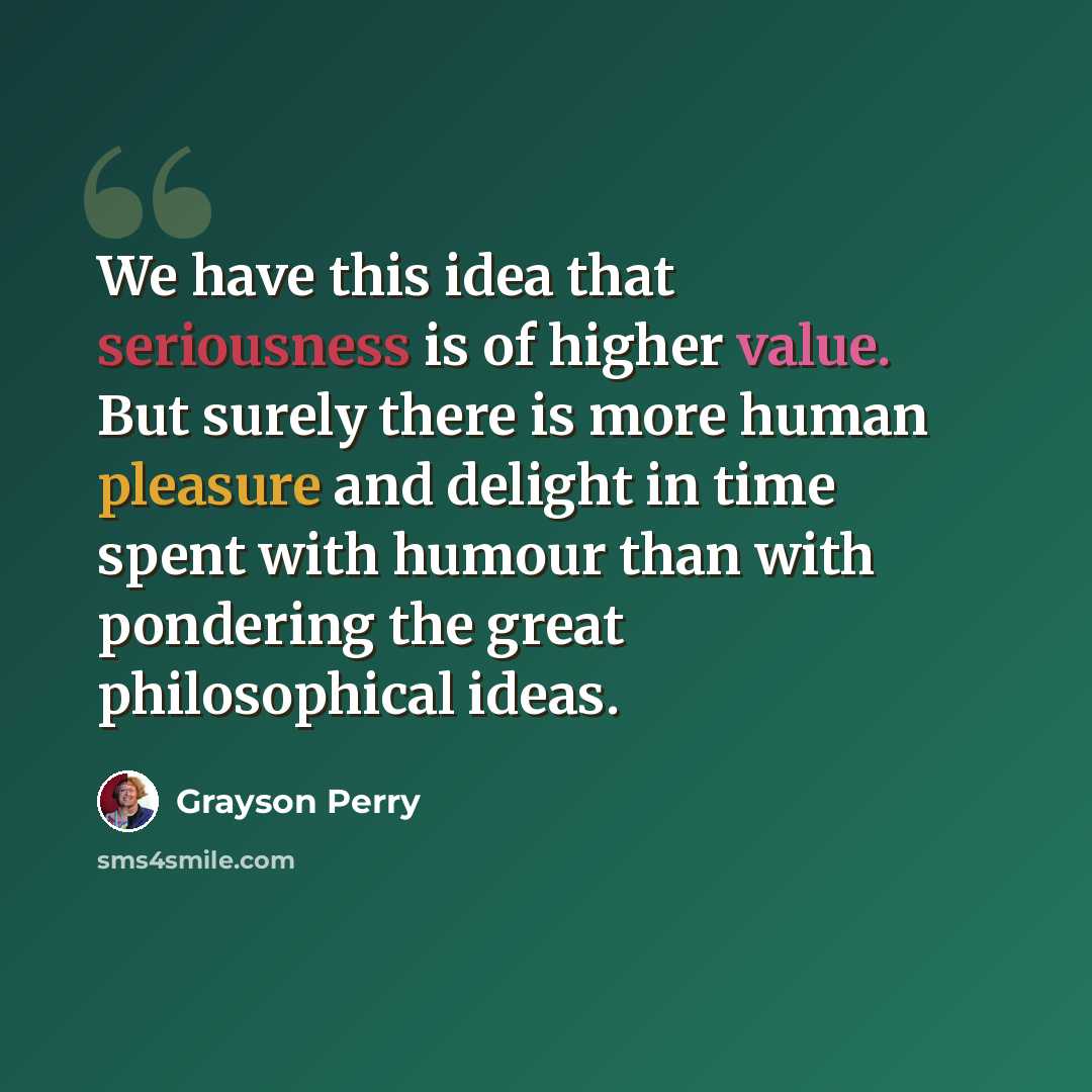 “We have this idea that seriousness is of higher value. But surely there is more human pleasure and delight in time spent with humour than with pondering the great philosophical ideas.” quote by Grayson Perry