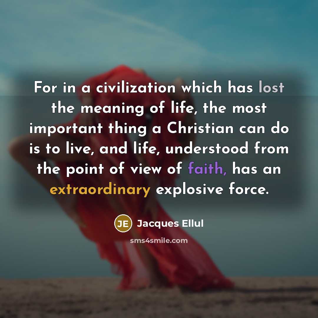 “For in a civilization which has lost the meaning of life, the most important thing a Christian can do is to live, and life, understood from the point of view of faith, has an extraordinary explosive force.” quote by Jacques Ellul