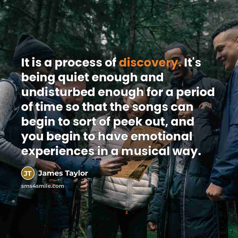 “It is a process of discovery. It's being quiet enough and undisturbed enough for a period of time so that the songs can begin to sort of peek out, and you begin to have emotional experiences in a musical way.” quote by James Taylor