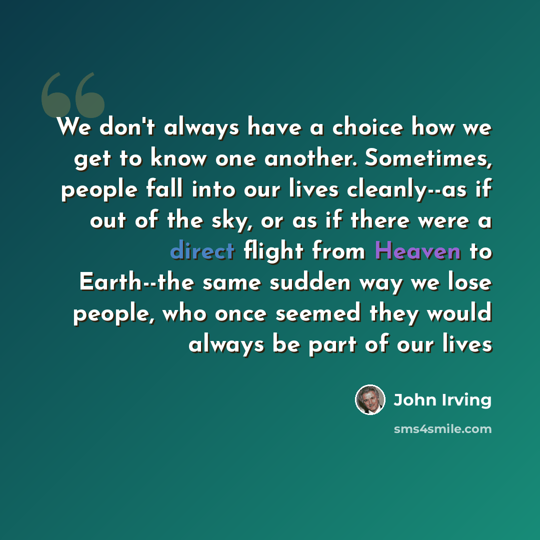 “We don't always have a choice how we get to know one another. Sometimes, people fall into our lives cleanly--as if out of the sky, or as if there were a direct flight from Heaven to Earth--the same sudden way we lose people, who once seemed they would always be part of our lives” quote by John Irving