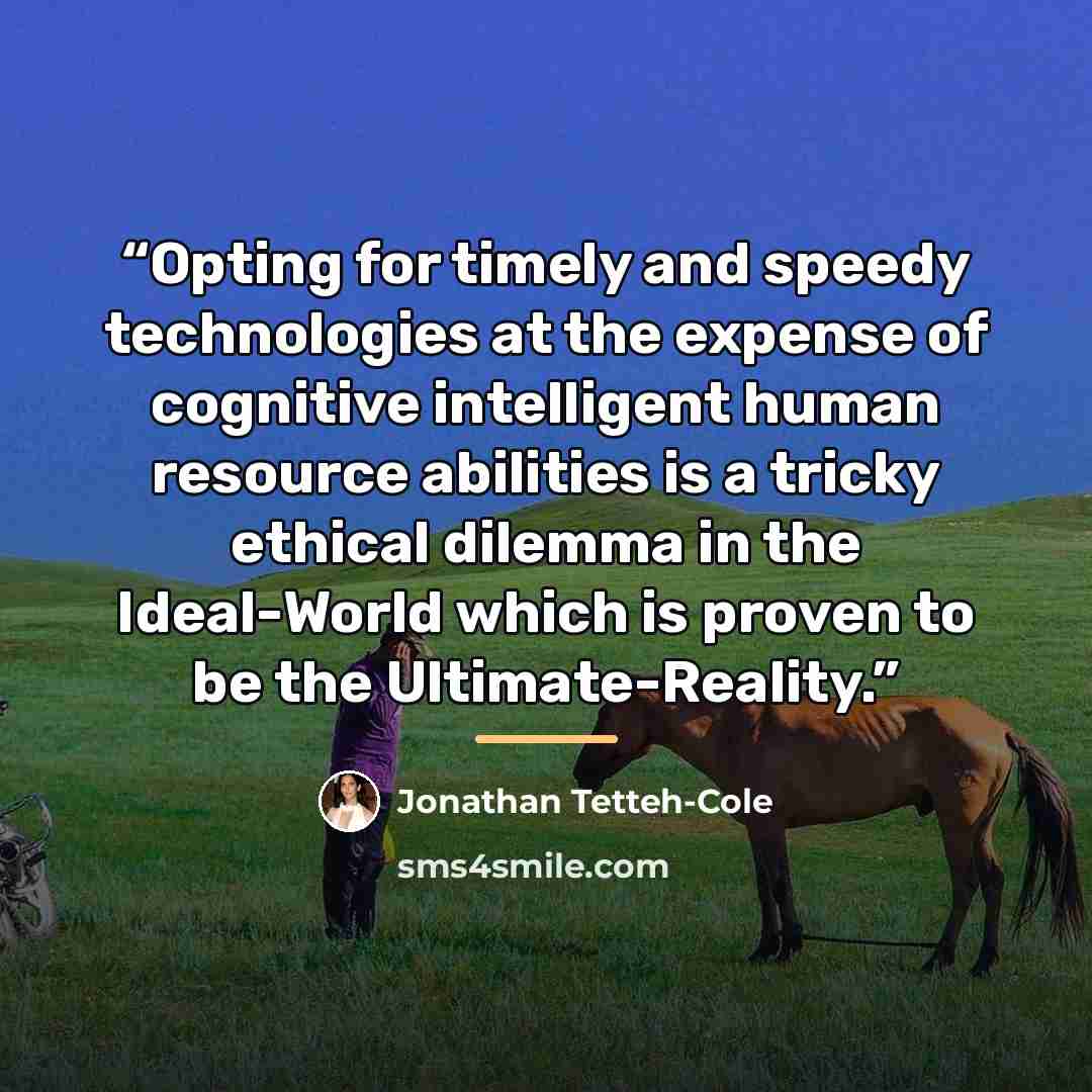 “Opting for timely and speedy technologies at the expense of cognitive intelligent human resource abilities is a tricky ethical dilemma in the Ideal-World which is proven to be the Ultimate-Reality.” quote by Jonathan Tetteh-Cole