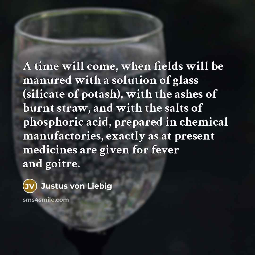 “A time will come, when fields will be manured with a solution of glass (silicate of potash), with the ashes of burnt straw, and with the salts of phosphoric acid, prepared in chemical manufactories, exactly as at present medicines are given for fever and goitre.” quote by Justus von Liebig