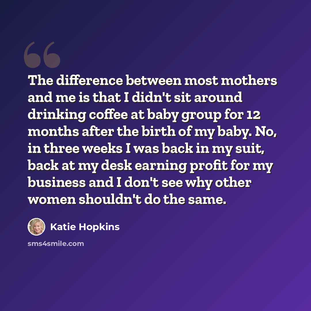 “The difference between most mothers and me is that I didn't sit around drinking coffee at baby group for 12 months after the birth of my baby. No, in three weeks I was back in my suit, back at my desk earning profit for my business and I don't see why other women shouldn't do the same.” quote by Katie Hopkins