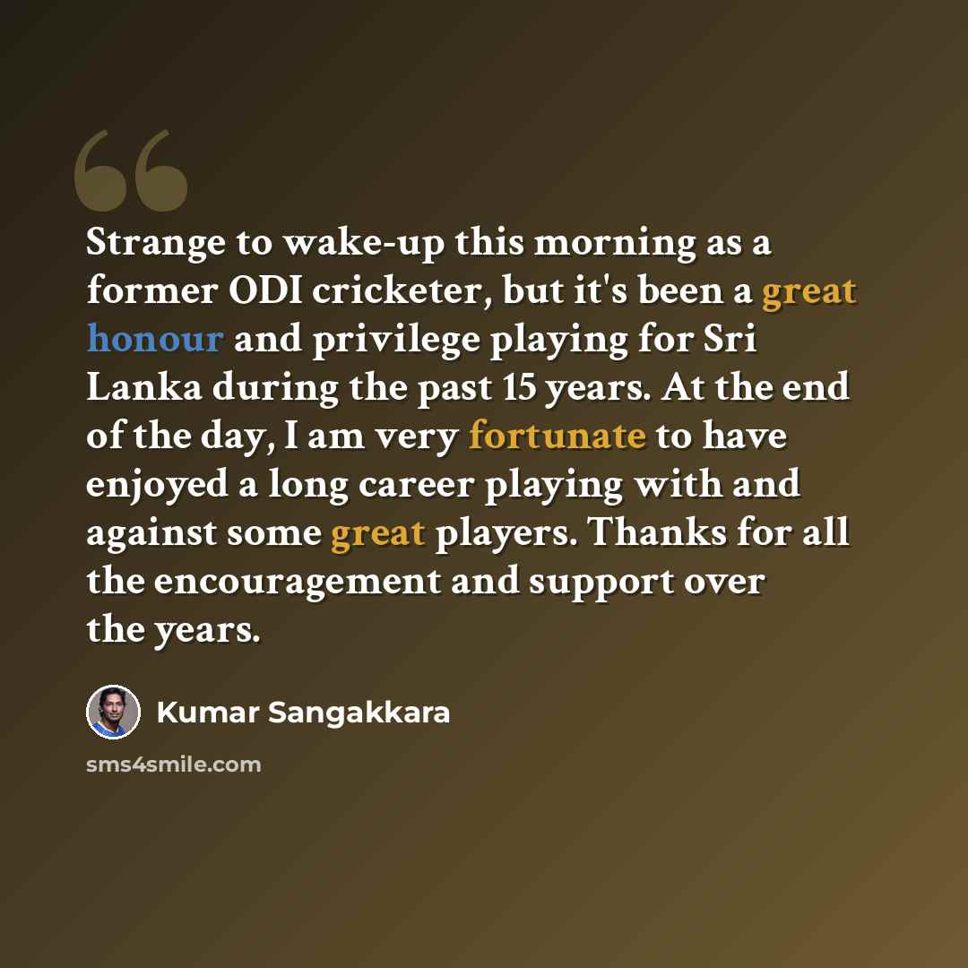 “Strange to wake-up this morning as a former ODI cricketer, but it's been a great honour and privilege playing for Sri Lanka during the past 15 years. At the end of the day, I am very fortunate to have enjoyed a long career playing with and against some great players. Thanks for all the…” quote by Kumar Sangakkara