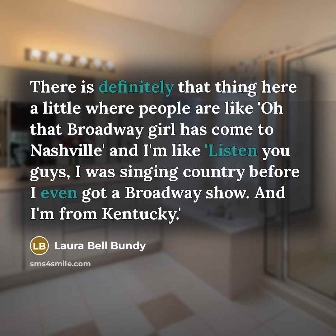 “There is definitely that thing here a little where people are like 'Oh that Broadway girl has come to Nashville' and I'm like 'Listen you guys, I was singing country before I even got a Broadway show. And I'm from Kentucky.'” quote by Laura Bell Bundy