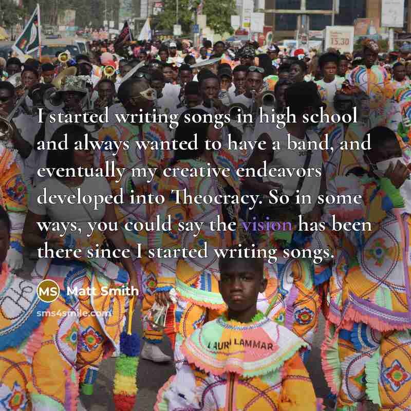 “I started writing songs in high school and always wanted to have a band, and eventually my creative endeavors developed into Theocracy. So in some ways, you could say the vision has been there since I started writing songs.” quote by Matt Smith