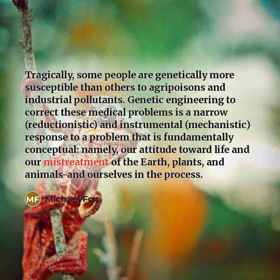 “Tragically, some people are genetically more susceptible than others to agripoisons and industrial pollutants. Genetic engineering to correct these medical problems is a narrow (reductionistic) and instrumental (mechanistic) response to a problem that is fundamentally conceptual: namely, our…” quote by Michael Fox