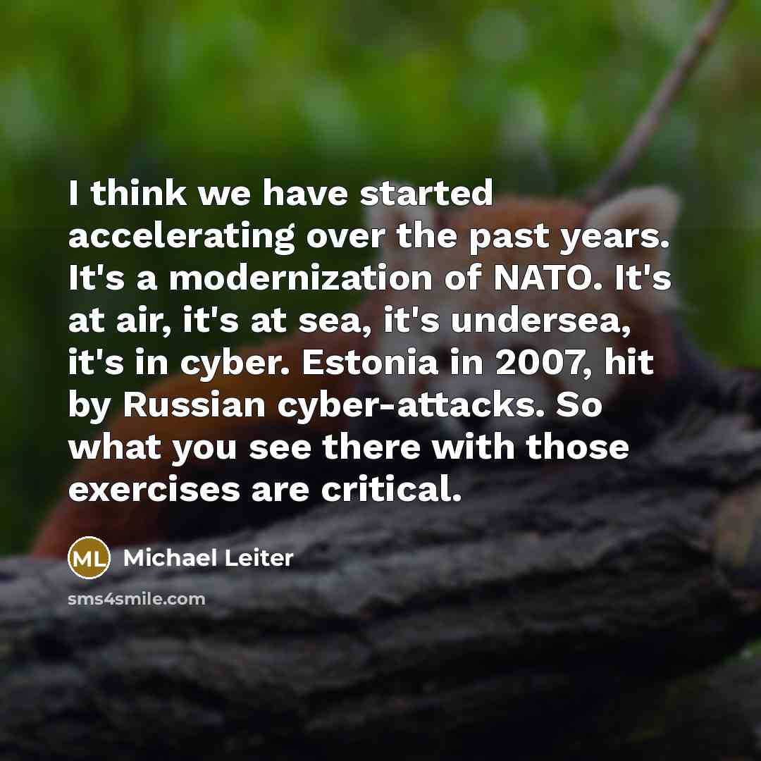 “I think we have started accelerating over the past years. It's a modernization of NATO. It's at air, it's at sea, it's undersea, it's in cyber. Estonia in 2007, hit by Russian cyber-attacks. So what you see there with those exercises are critical.” quote by Michael Leiter