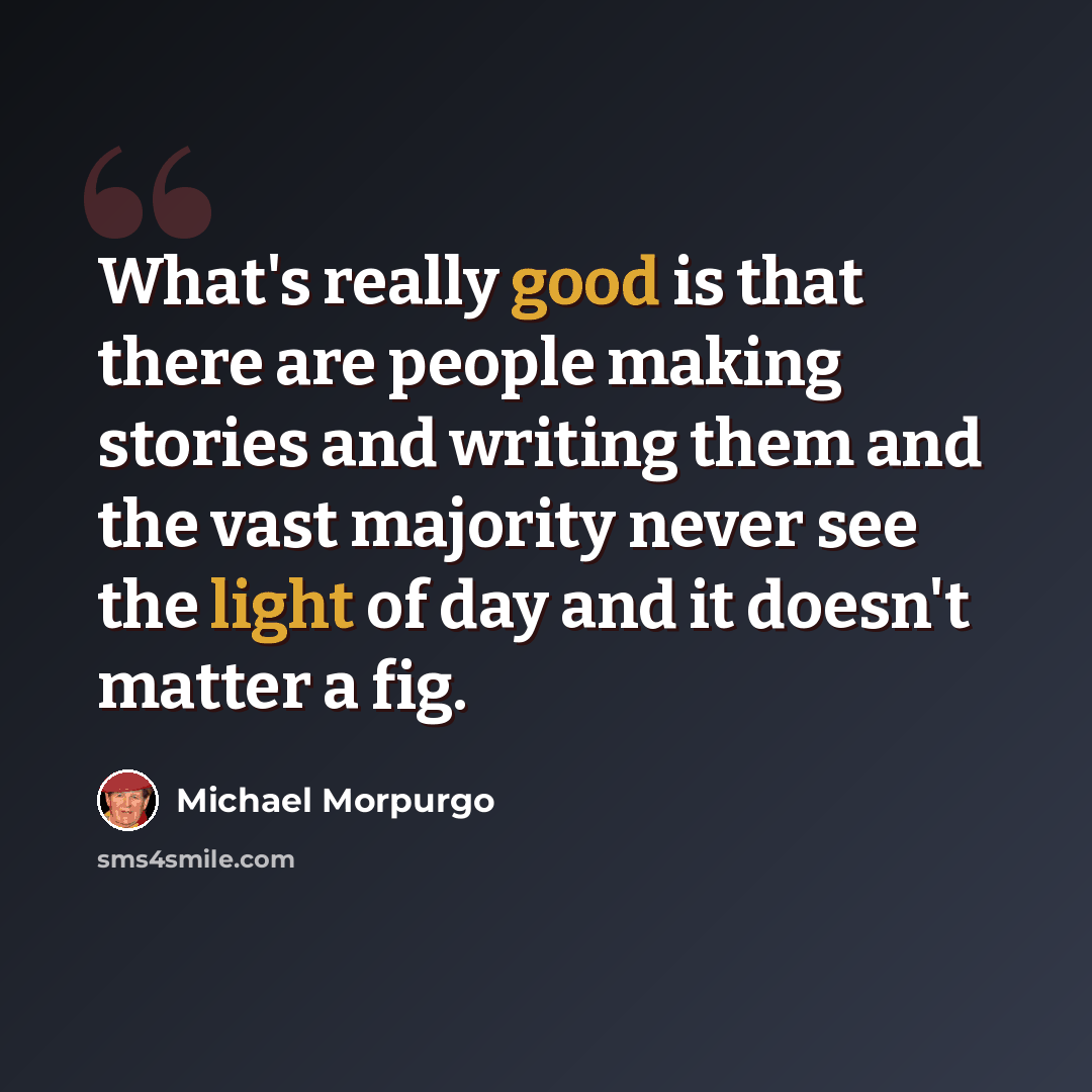 “What's really good is that there are people making stories and writing them and the vast majority never see the light of day and it doesn't matter a fig.” quote by Michael Morpurgo