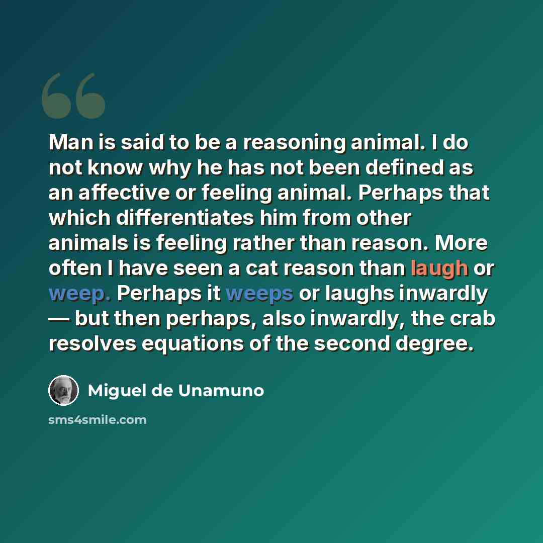 “Man is said to be a reasoning animal. I do not know why he has not been defined as an affective or feeling animal. Perhaps that which differentiates him from other animals is feeling rather than reason. More often I have seen a cat reason than laugh or weep. Perhaps it weeps or laughs inwardly…” quote by Miguel de Unamuno