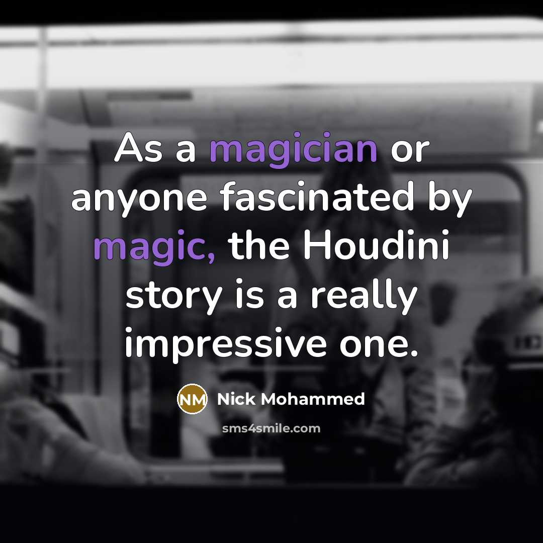 “As a magician or anyone fascinated by magic, the Houdini story is a really impressive one.” quote by Nick Mohammed