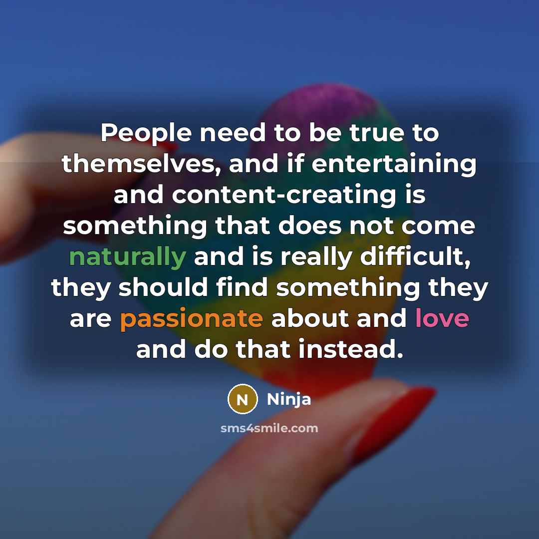“People need to be true to themselves, and if entertaining and content-creating is something that does not come naturally and is really difficult, they should find something they are passionate about and love and do that instead.” quote by Ninja
