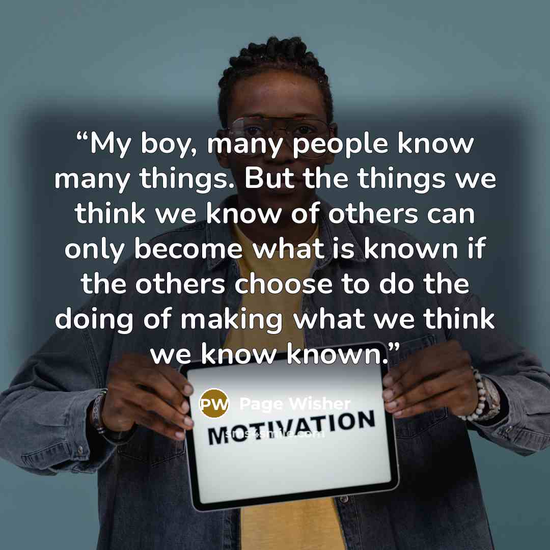 “My boy, many people know many things. But the things we think we know of others can only become what is known if the others choose to do the doing of making what we think we know known.” quote by Page Wisher