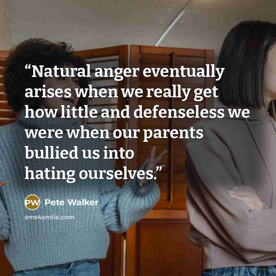 “Natural anger eventually arises when we really get how little and defenseless we were when our parents bullied us into hating ourselves.” quote by Pete Walker