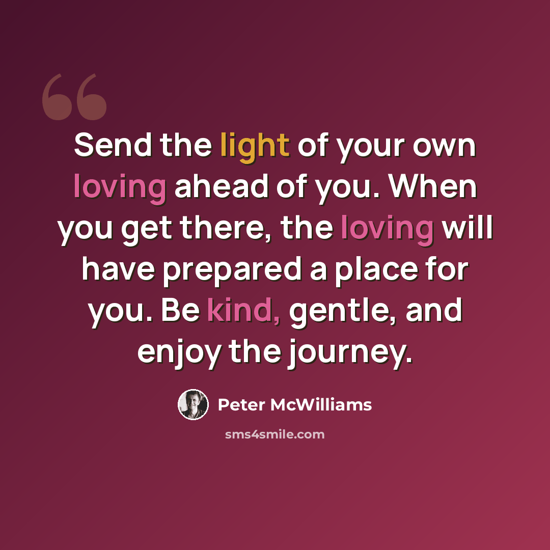 “Send the light of your own loving ahead of you. When you get there, the loving will have prepared a place for you. Be kind, gentle, and enjoy the journey.” quote by Peter McWilliams