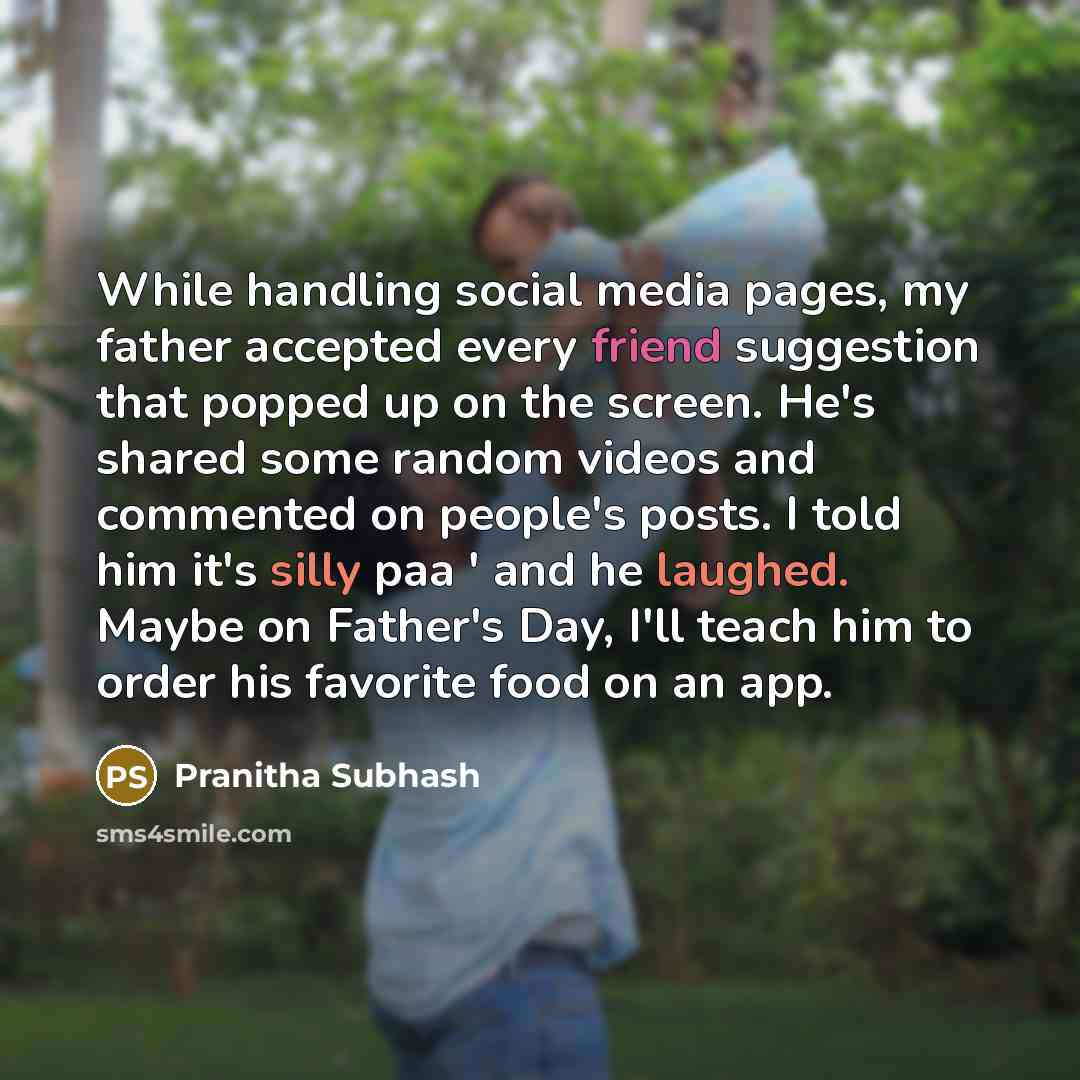 “While handling social media pages, my father accepted every friend suggestion that popped up on the screen. He's shared some random videos and commented on people's posts. I told him it's silly paa ' and he laughed. Maybe on Father's Day, I'll teach him to order his favorite food on an app.” quote by Pranitha Subhash