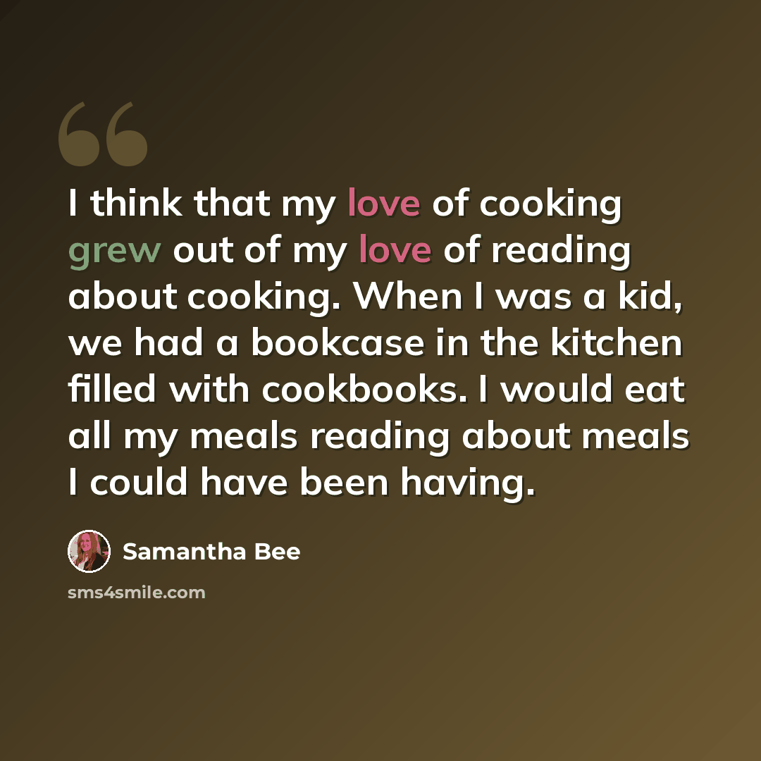 “I think that my love of cooking grew out of my love of reading about cooking. When I was a kid, we had a bookcase in the kitchen filled with cookbooks. I would eat all my meals reading about meals I could have been having.” quote by Samantha Bee