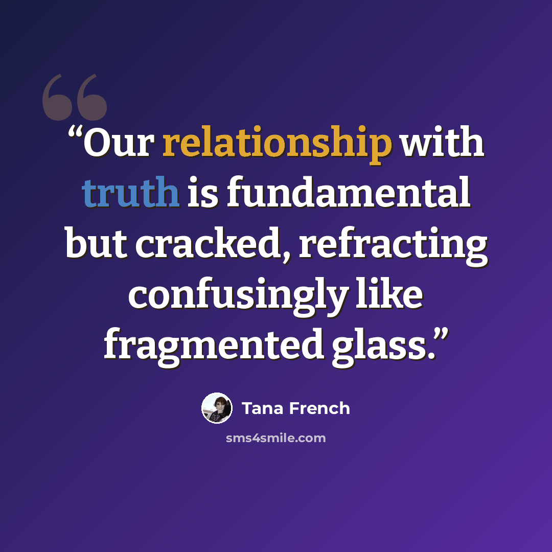 “Our relationship with truth is fundamental but cracked, refracting confusingly like fragmented glass.” quote by Tana French