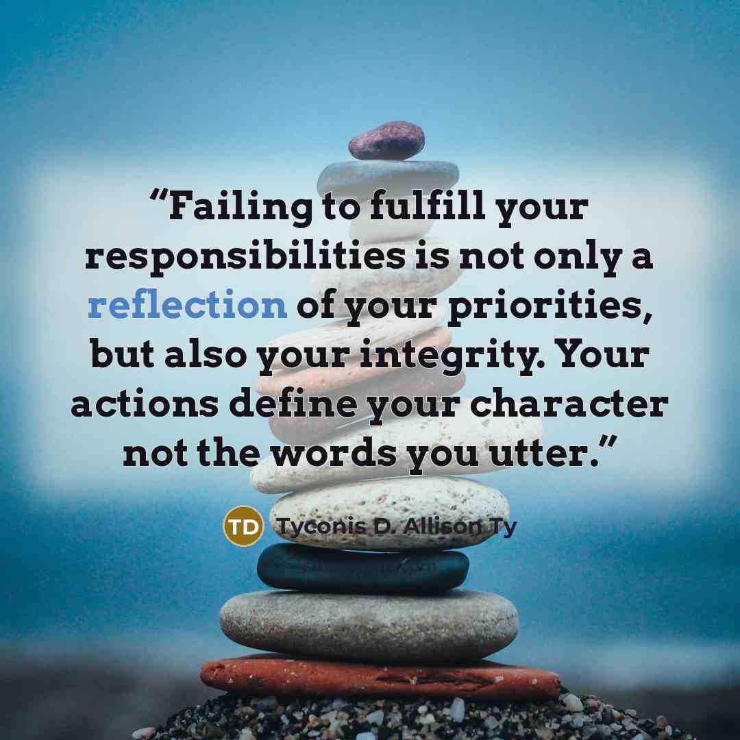 “Failing to fulfill your responsibilities is not only a reflection of your priorities, but also your integrity. Your actions define your character not the words you utter.” quote by Tyconis D. Allison Ty