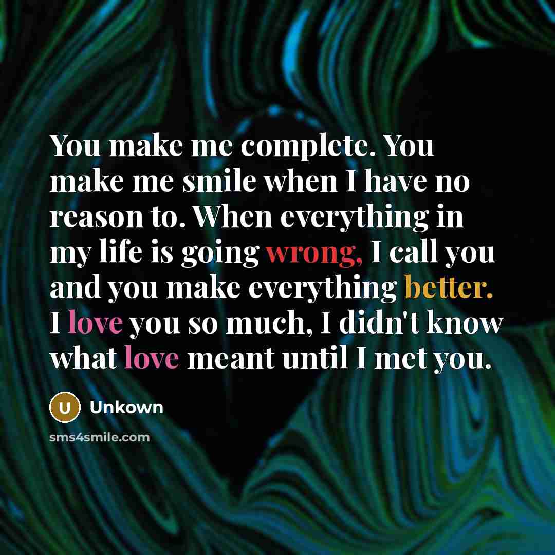 “You make me complete. You make me smile when I have no reason to. When everything in my life is going wrong, I call you and you make everything better. I love you so much, I didn't know what love meant until I met you.” quote by Unkown