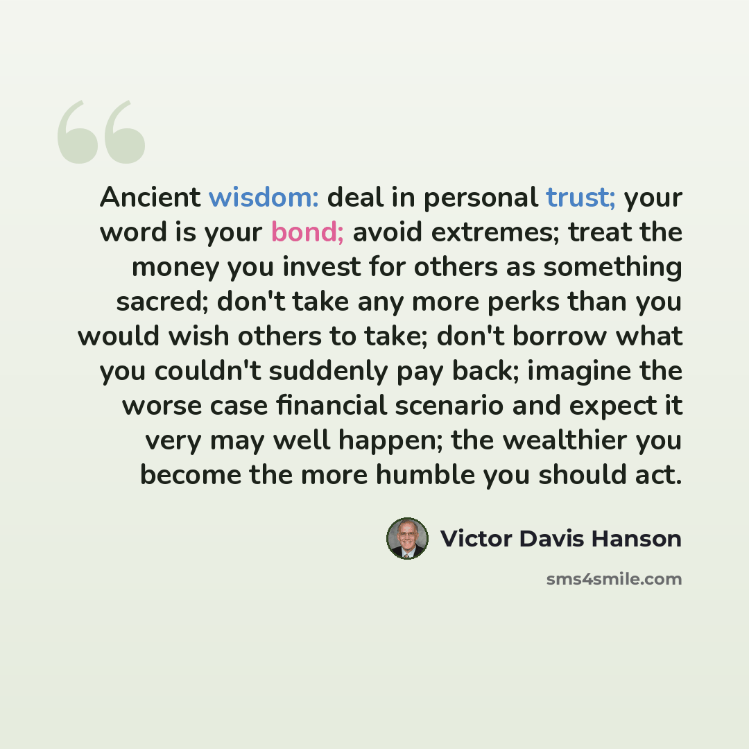 “Ancient wisdom: deal in personal trust; your word is your bond; avoid extremes; treat the money you invest for others as something sacred; don't take any more perks than you would wish others to take; don't borrow what you couldn't suddenly pay back; imagine the worse case financial scenario and…” quote by Victor Davis Hanson