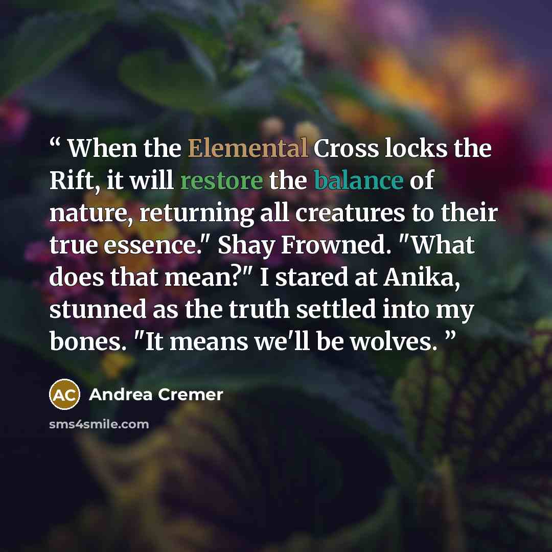 “When the Elemental Cross locks the Rift, it will restore the balance of nature, returning all creatures to their true essence." Shay Frowned. "What does that mean?" I stared at Anika, stunned as the truth settled into my bones. "It means we'll be wolves.” quote by Andrea Cremer
