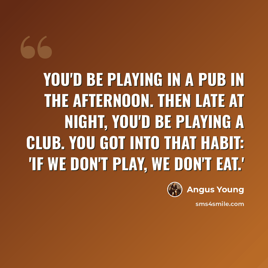 “You'd be playing in a pub in the afternoon. Then late at night, you'd be playing a club. You got into that habit: 'If we don't play, we don't eat.'” quote by Angus Young