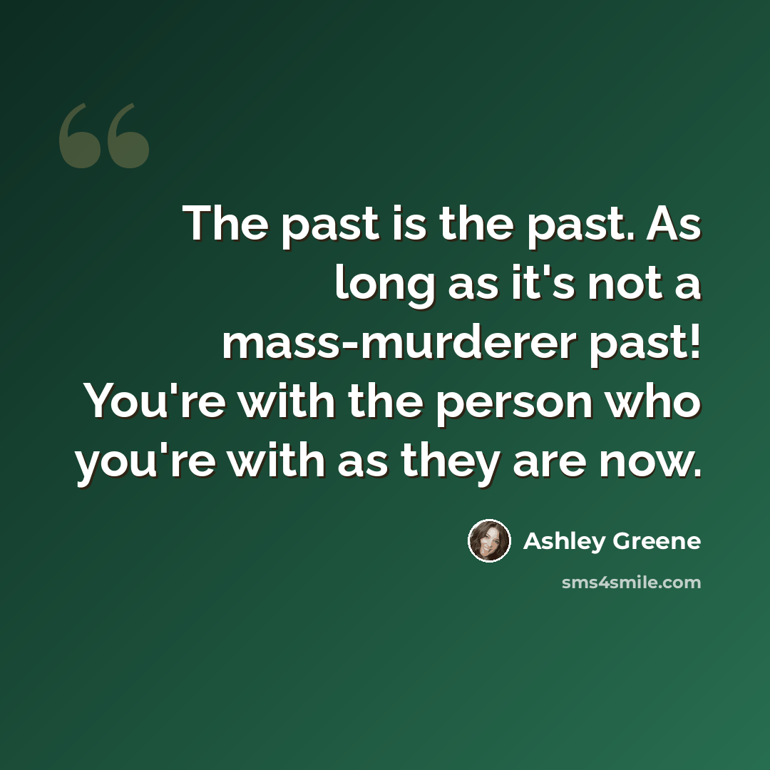 “The past is the past. As long as it's not a mass-murderer past! You're with the person who you're with as they are now.” quote by Ashley Greene