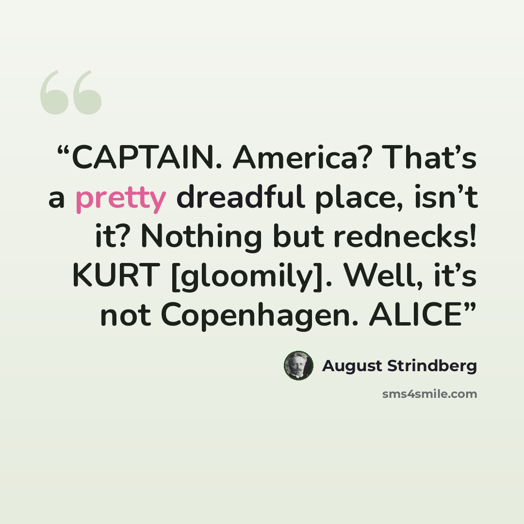 “CAPTAIN. America? That’s a pretty dreadful place, isn’t it? Nothing but rednecks! KURT [gloomily]. Well, it’s not Copenhagen. ALICE” quote by August Strindberg