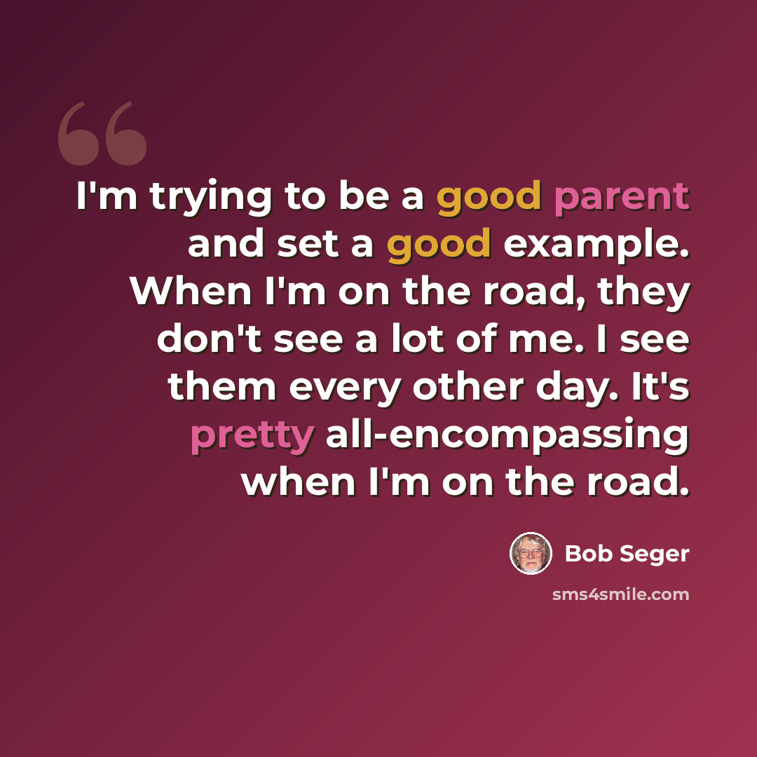 “I'm trying to be a good parent and set a good example. When I'm on the road, they don't see a lot of me. I see them every other day. It's pretty all-encompassing when I'm on the road.” quote by Bob Seger